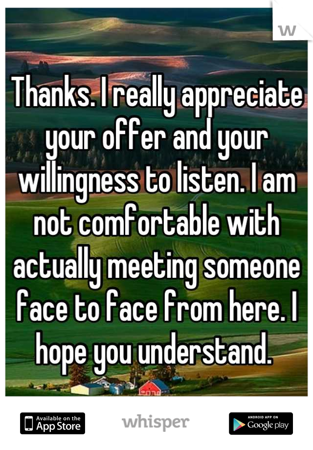 Thanks. I really appreciate your offer and your willingness to listen. I am not comfortable with actually meeting someone face to face from here. I hope you understand. 