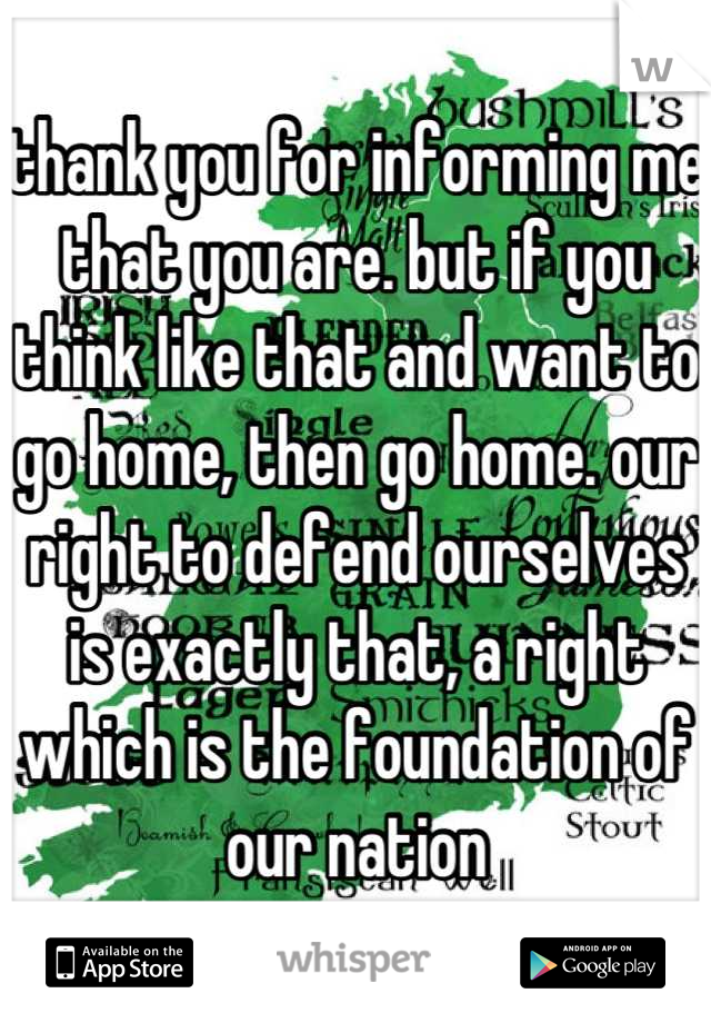 thank you for informing me that you are. but if you think like that and want to go home, then go home. our right to defend ourselves is exactly that, a right which is the foundation of our nation