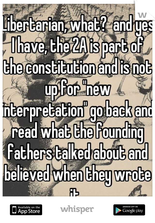 Libertarian, what?  and yes I have, the 2A is part of the constitution and is not up for "new interpretation" go back and read what the founding fathers talked about and believed when they wrote it. 