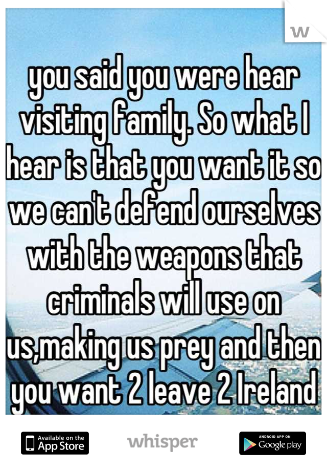 you said you were hear visiting family. So what I hear is that you want it so we can't defend ourselves with the weapons that criminals will use on us,making us prey and then you want 2 leave 2 Ireland