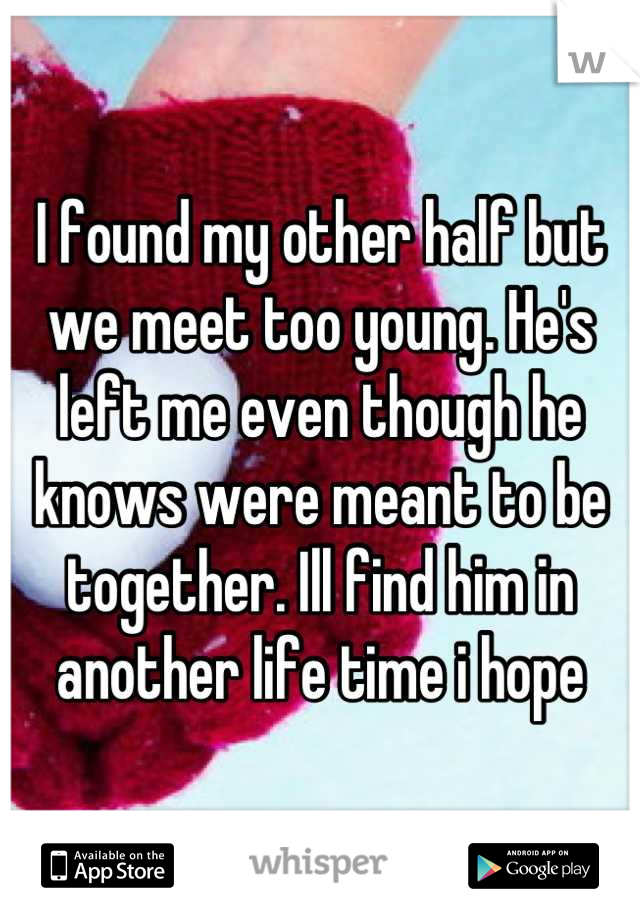 I found my other half but we meet too young. He's left me even though he knows were meant to be together. Ill find him in another life time i hope