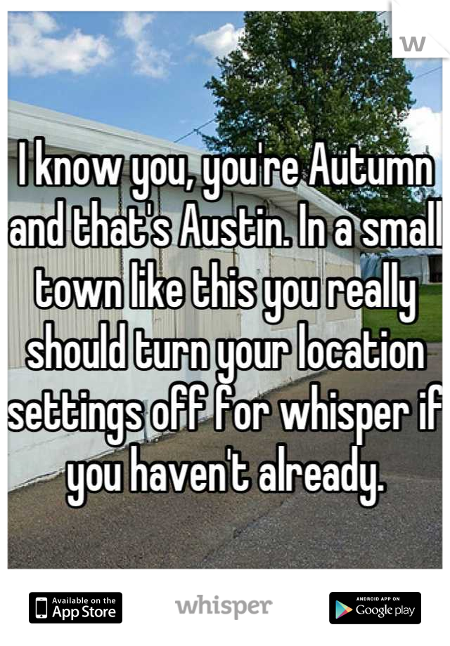 I know you, you're Autumn and that's Austin. In a small town like this you really should turn your location settings off for whisper if you haven't already.