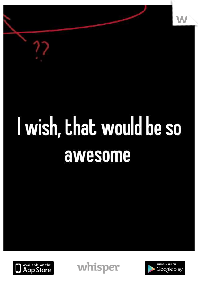 I wish, that would be so awesome 