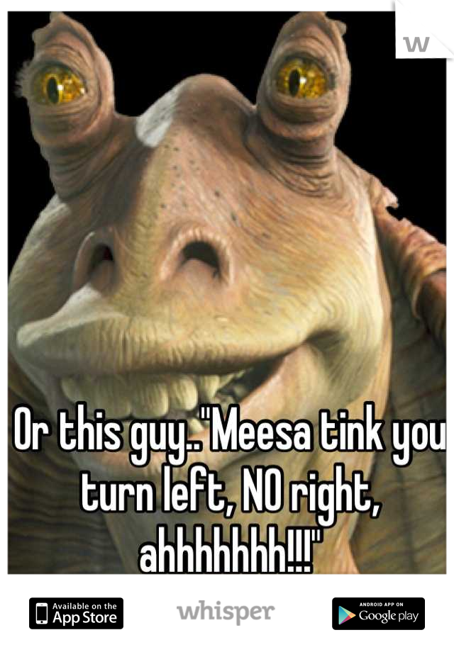 Or this guy.."Meesa tink you turn left, NO right, ahhhhhhh!!!"