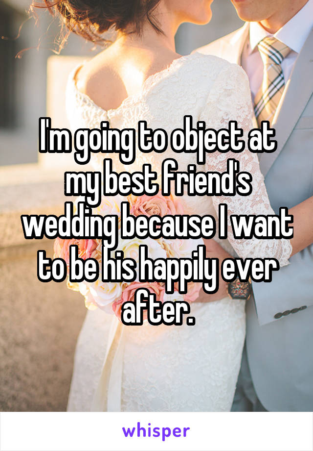 I'm going to object at my best friend's wedding because I want to be his happily ever after.
