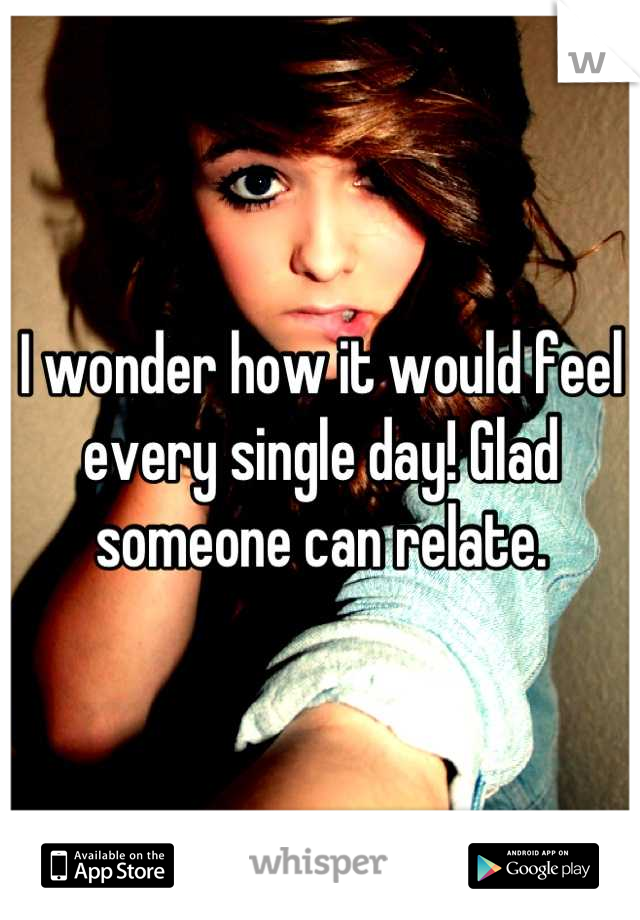 I wonder how it would feel every single day! Glad someone can relate.
