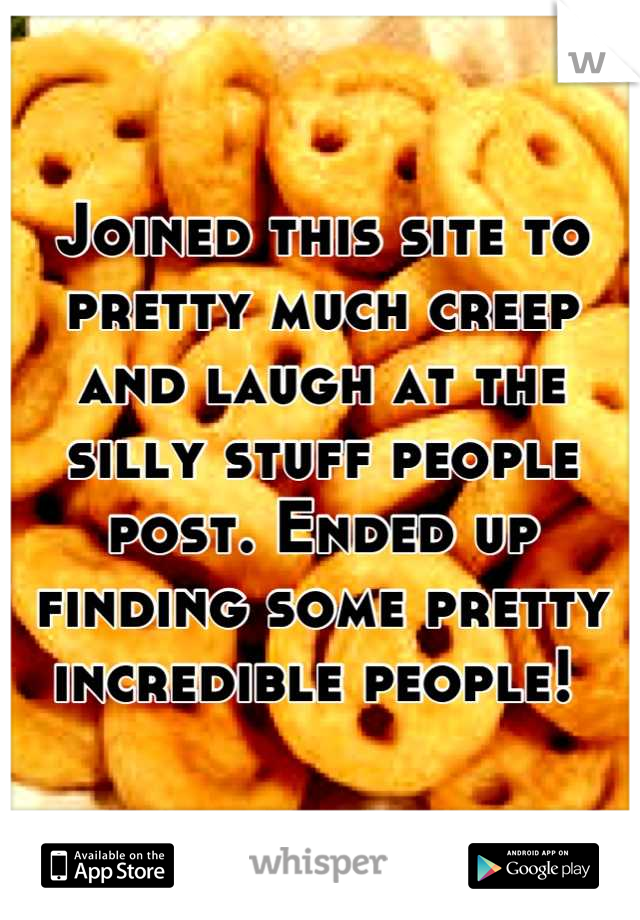 Joined this site to pretty much creep and laugh at the silly stuff people post. Ended up finding some pretty incredible people! 