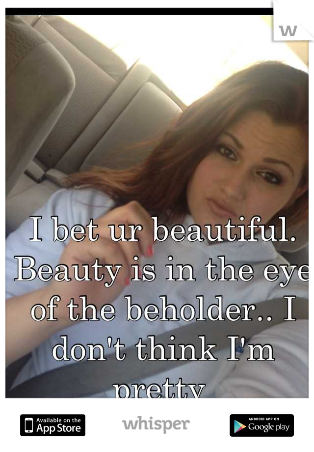 I bet ur beautiful. Beauty is in the eye of the beholder.. I don't think I'm pretty 