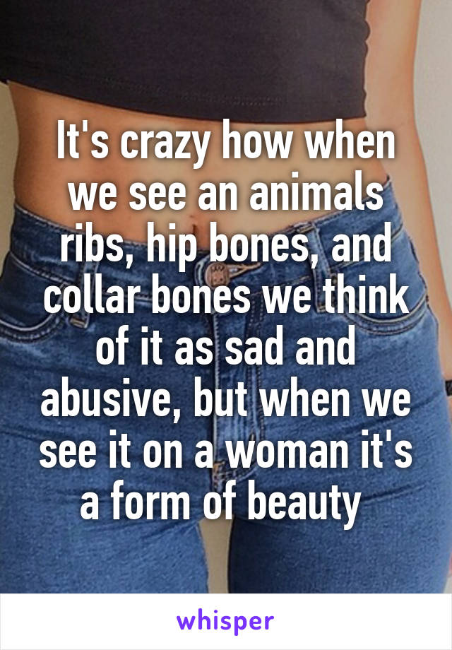 It's crazy how when we see an animals ribs, hip bones, and collar bones we think of it as sad and abusive, but when we see it on a woman it's a form of beauty 