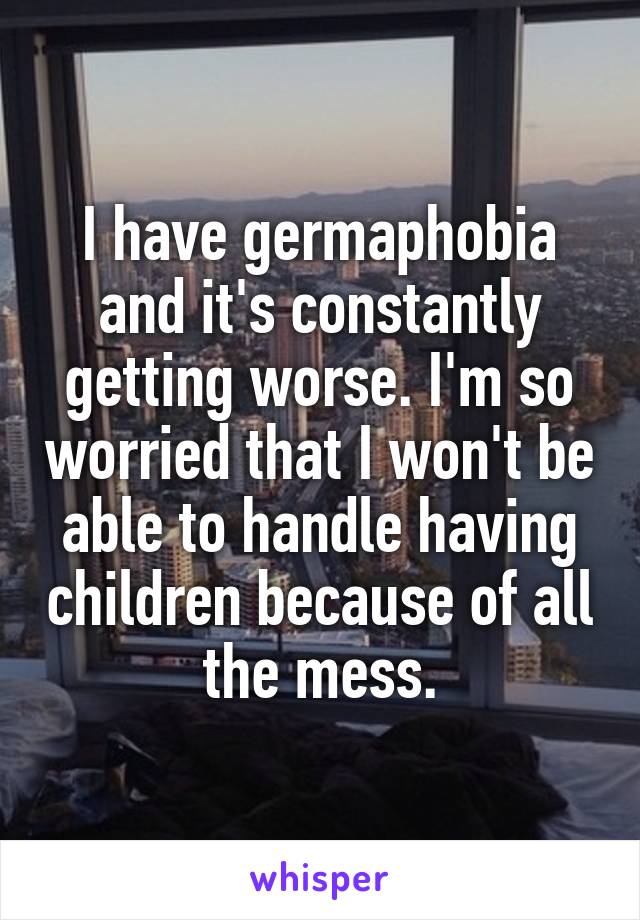 I have germaphobia and it's constantly getting worse. I'm so worried that I won't be able to handle having children because of all the mess.