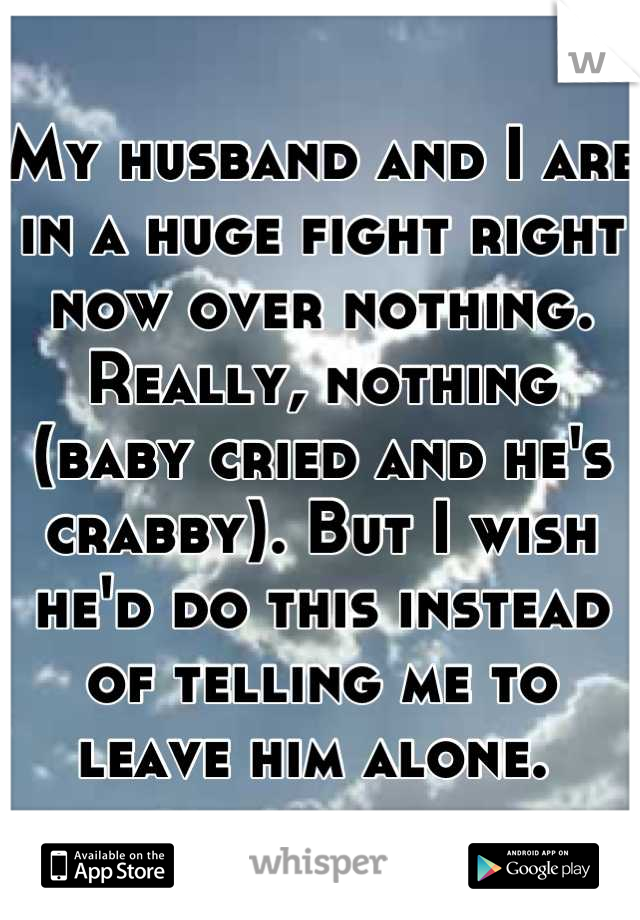 My husband and I are in a huge fight right now over nothing. Really, nothing (baby cried and he's crabby). But I wish he'd do this instead of telling me to leave him alone. 