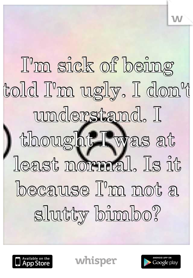 I'm sick of being told I'm ugly. I don't understand. I thought I was at least normal. Is it because I'm not a slutty bimbo?