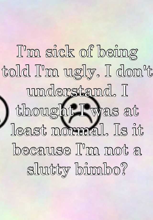 I'm sick of being told I'm ugly. I don't understand. I thought I was at least normal. Is it because I'm not a slutty bimbo?