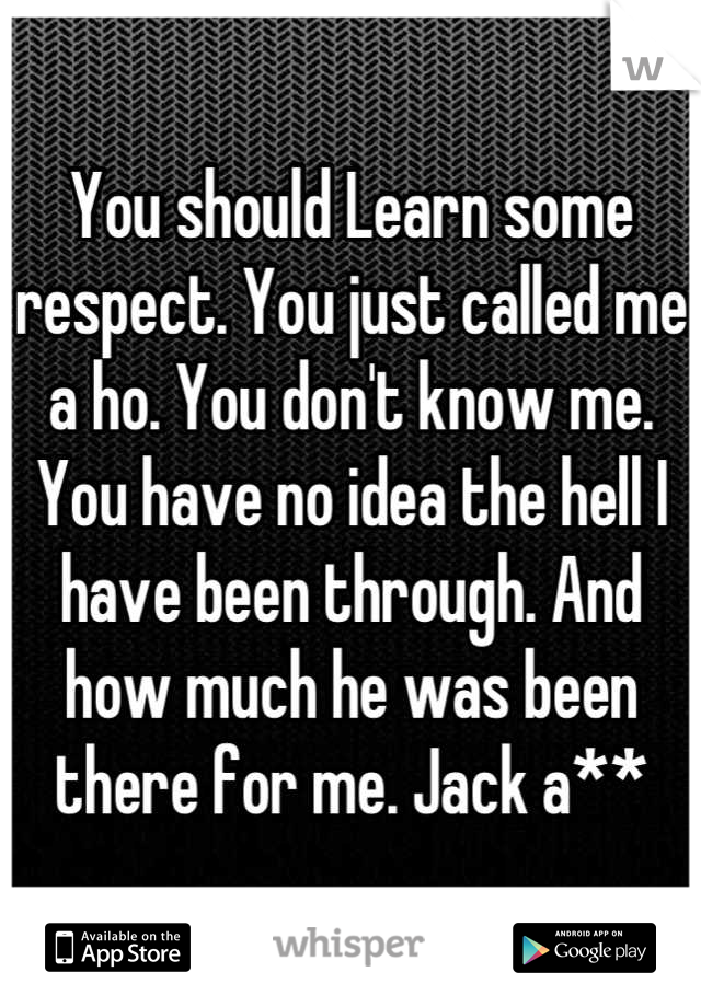 You should Learn some respect. You just called me a ho. You don't know me. You have no idea the hell I have been through. And how much he was been there for me. Jack a**