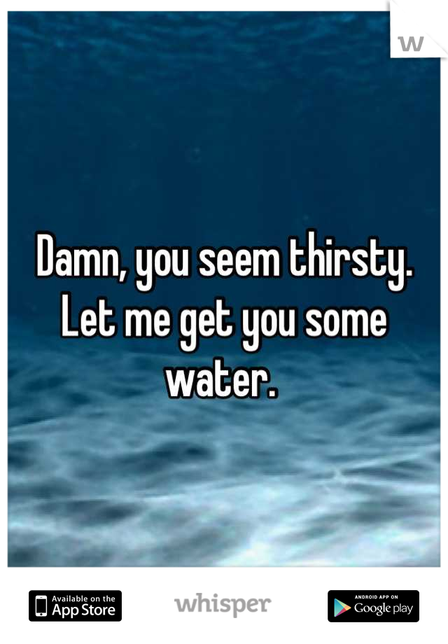 Damn, you seem thirsty. Let me get you some water. 