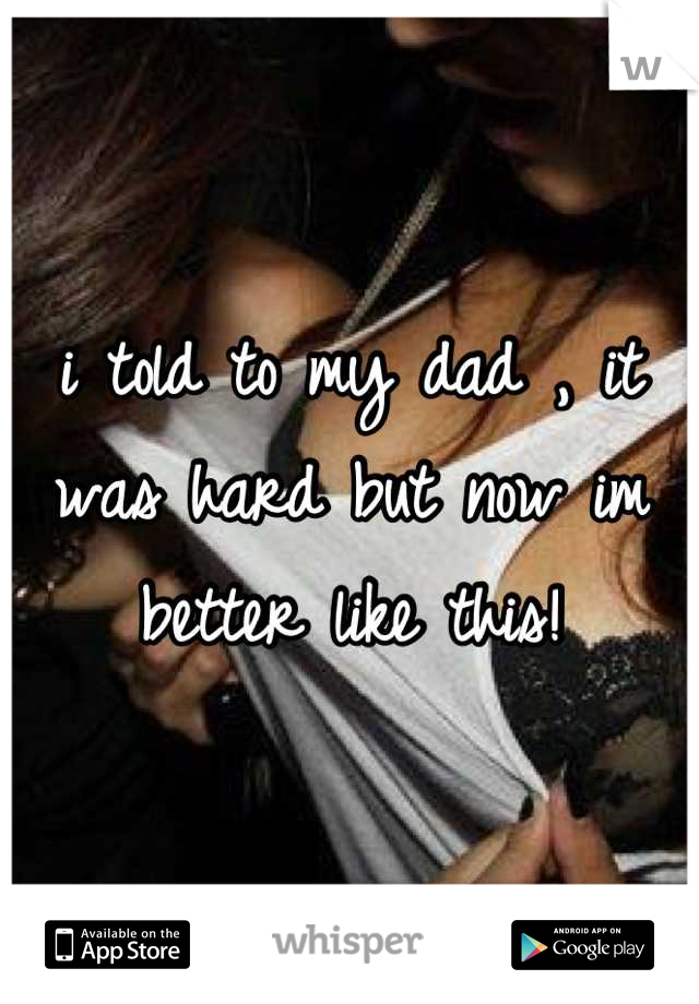i told to my dad , it was hard but now im better like this!