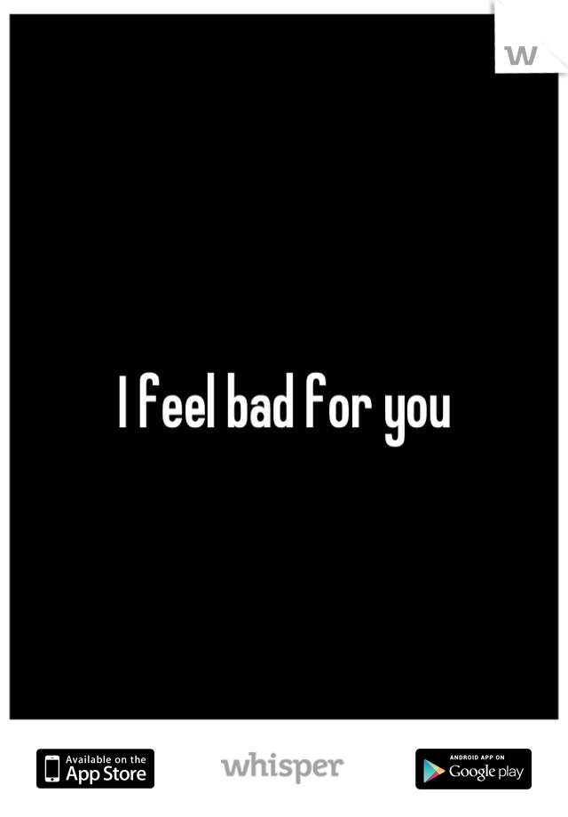 I feel bad for you