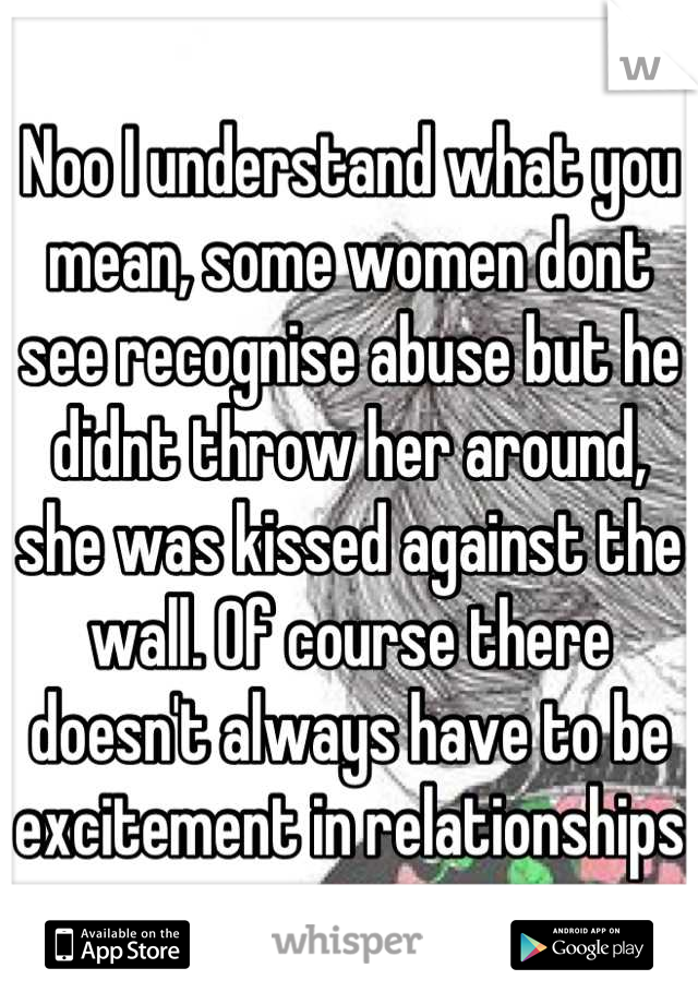 Noo I understand what you mean, some women dont see recognise abuse but he didnt throw her around, she was kissed against the wall. Of course there doesn't always have to be excitement in relationships