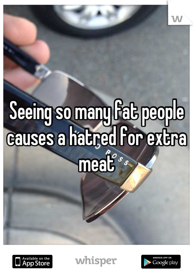 Seeing so many fat people causes a hatred for extra meat