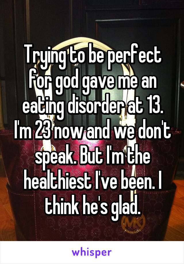 Trying to be perfect for god gave me an eating disorder at 13. I'm 23 now and we don't speak. But I'm the healthiest I've been. I think he's glad.