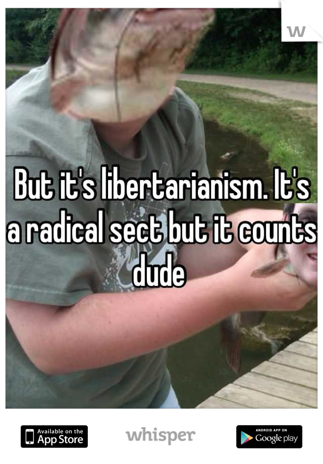 But it's libertarianism. It's a radical sect but it counts dude 