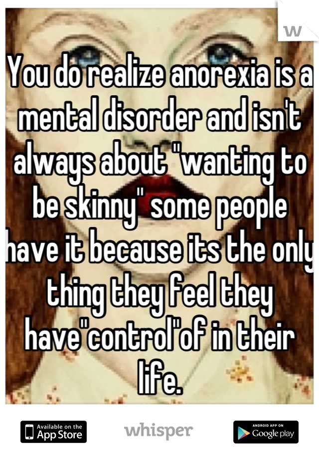 You do realize anorexia is a mental disorder and isn't always about "wanting to be skinny" some people have it because its the only thing they feel they have"control"of in their life.