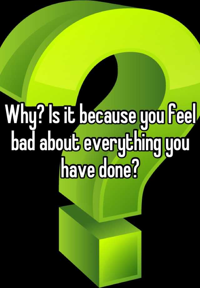 why-is-it-because-you-feel-bad-about-everything-you-have-done