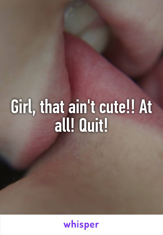 Girl, that ain't cute!! At all! Quit!