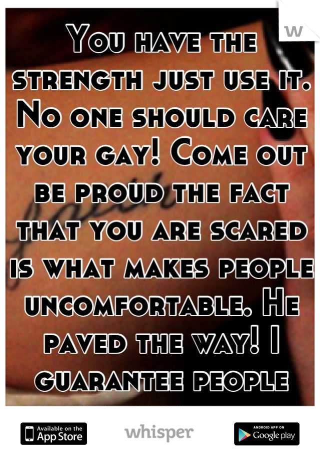 You have the strength just use it. No one should care your gay! Come out be proud the fact that you are scared is what makes people uncomfortable. He paved the way! I guarantee people already know u r