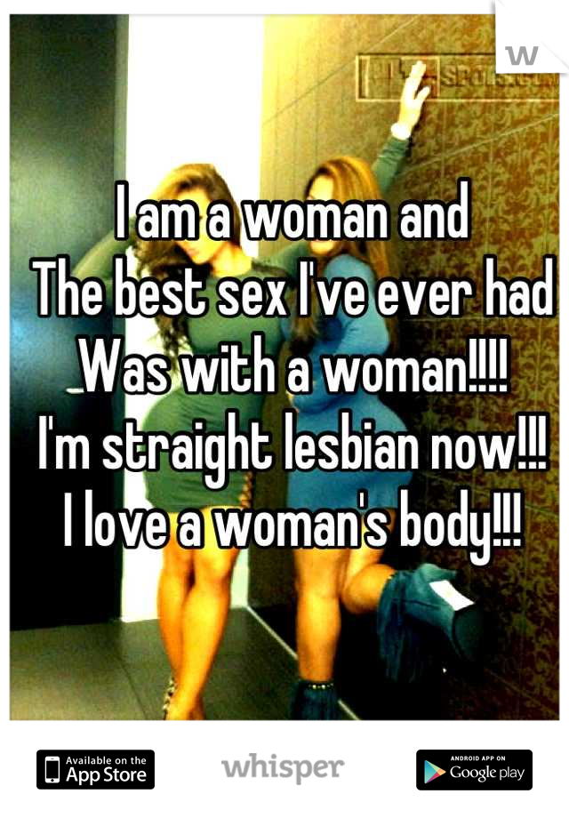 I am a woman and
The best sex I've ever had 
Was with a woman!!!!
I'm straight lesbian now!!!
I love a woman's body!!!