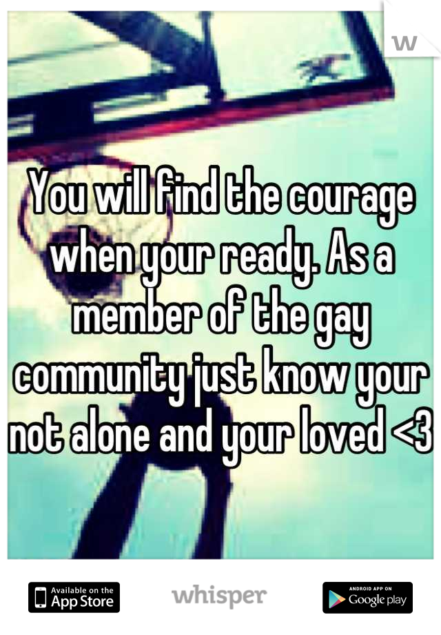 You will find the courage when your ready. As a member of the gay community just know your not alone and your loved <3