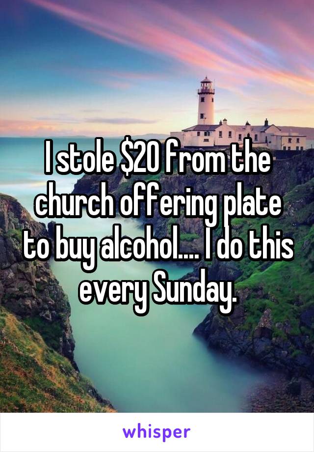 I stole $20 from the church offering plate to buy alcohol.... I do this every Sunday.