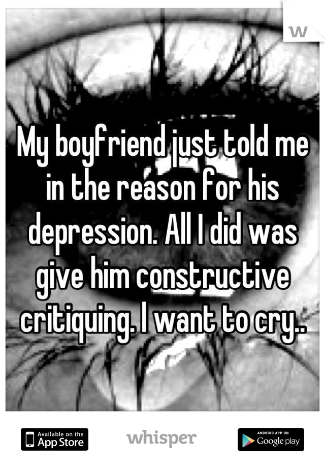 My boyfriend just told me in the reason for his depression. All I did was give him constructive critiquing. I want to cry..