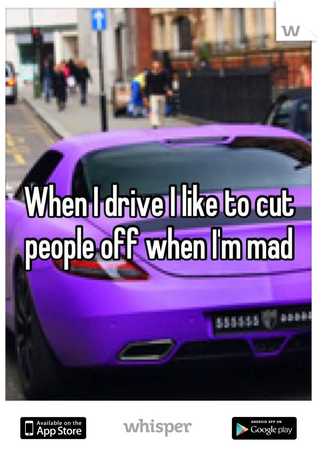 When I drive I like to cut people off when I'm mad