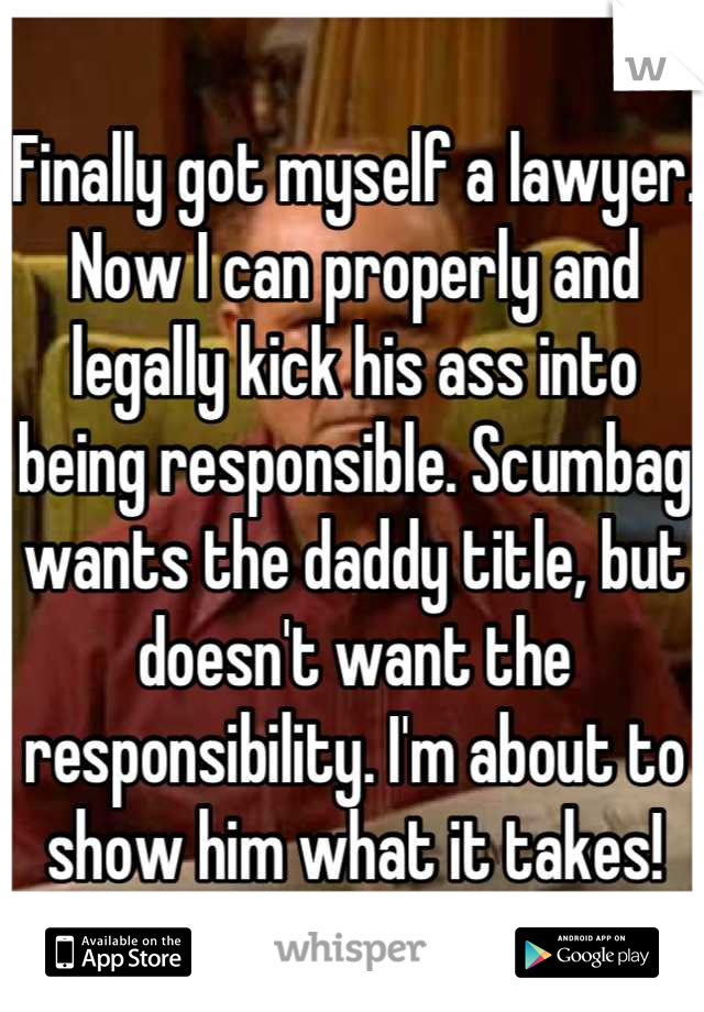 Finally got myself a lawyer. Now I can properly and legally kick his ass into being responsible. Scumbag wants the daddy title, but doesn't want the responsibility. I'm about to show him what it takes!