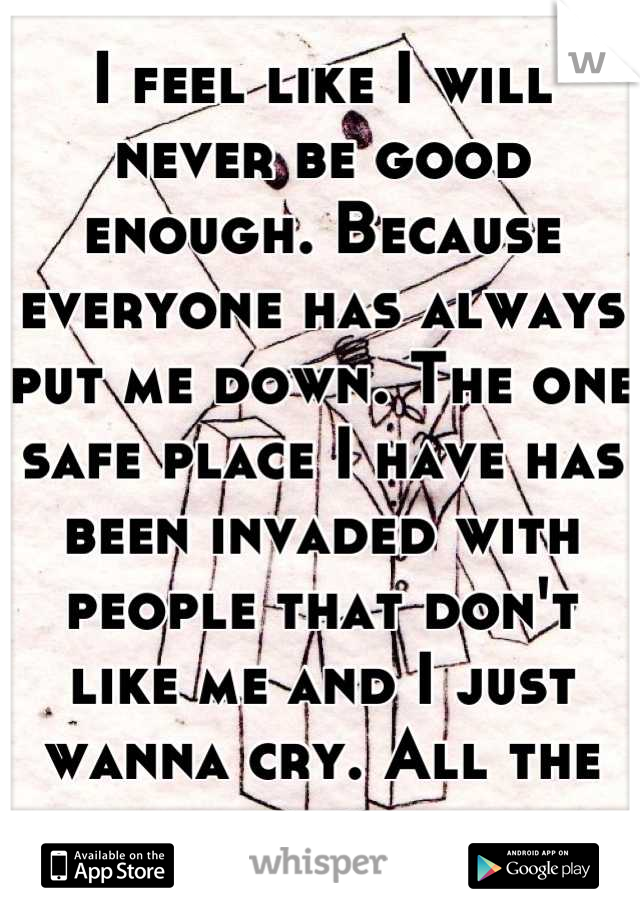 I feel like I will never be good enough. Because everyone has always put me down. The one safe place I have has been invaded with people that don't like me and I just wanna cry. All the time.