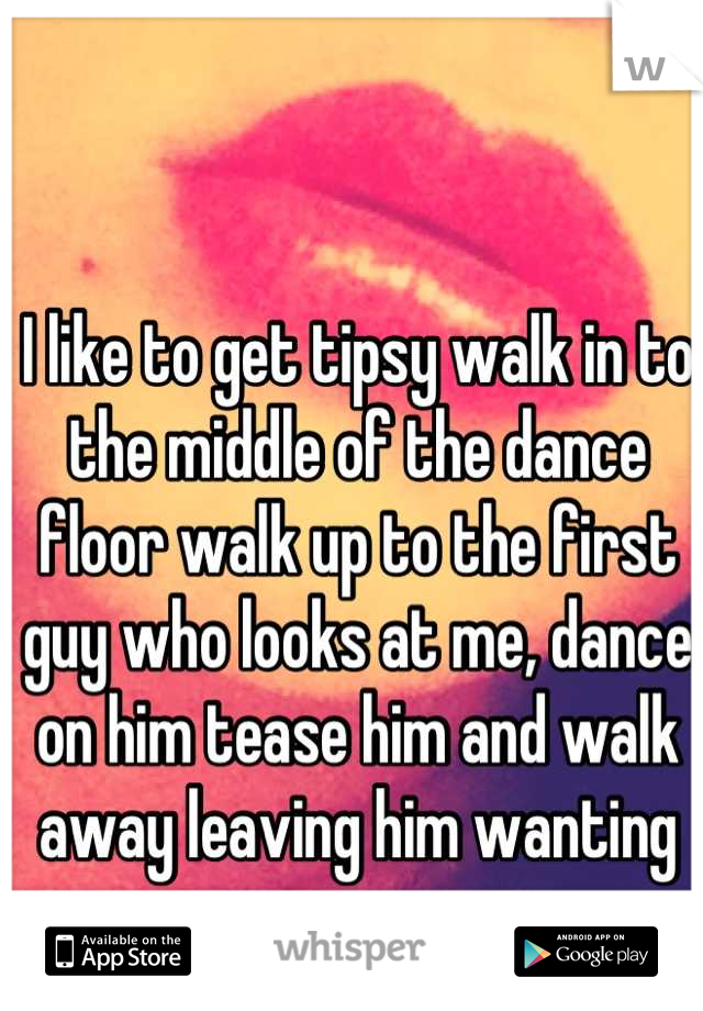 I like to get tipsy walk in to the middle of the dance floor walk up to the first guy who looks at me, dance on him tease him and walk away leaving him wanting more. 