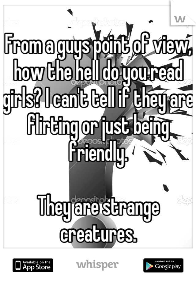 From a guys point of view,  how the hell do you read girls? I can't tell if they are flirting or just being friendly. 

They are strange creatures.