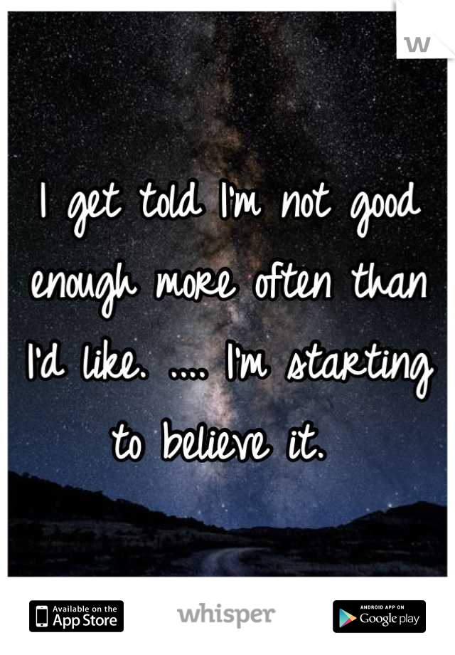 I get told I'm not good enough more often than I'd like. .... I'm starting to believe it. 