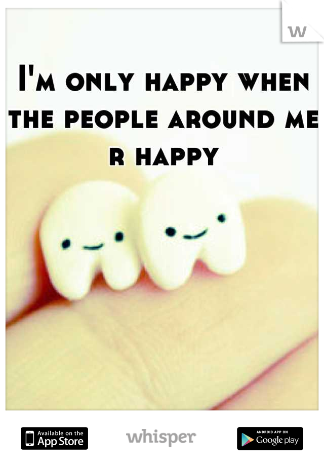 I'm only happy when the people around me r happy