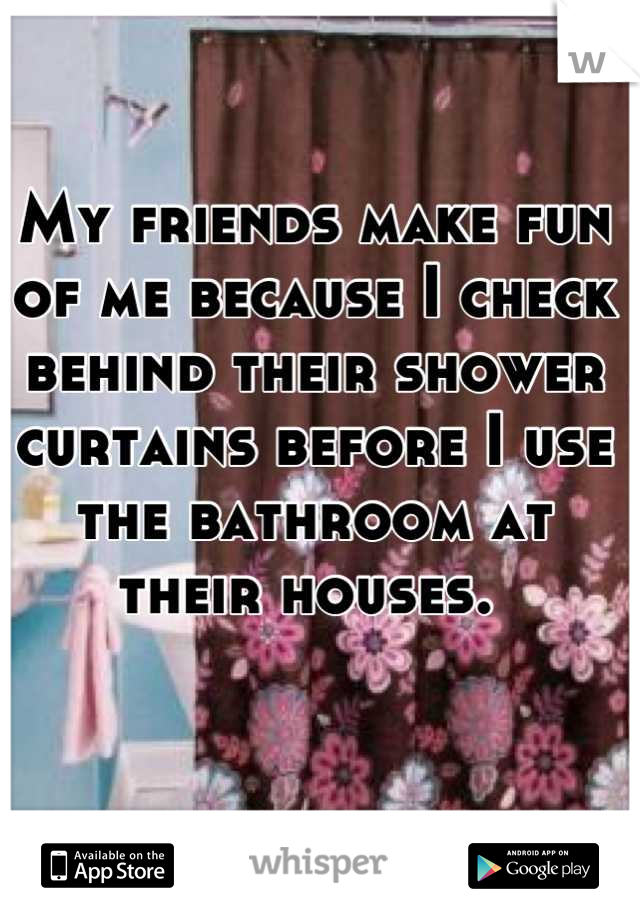 My friends make fun of me because I check behind their shower curtains before I use the bathroom at their houses. 