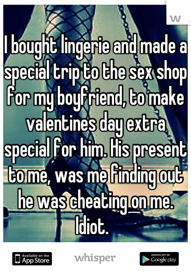 I bought lingerie and made a special trip to the sex shop for my boyfriend, to make valentines day extra special for him. His present to me, was me finding out he was cheating on me. Idiot.  