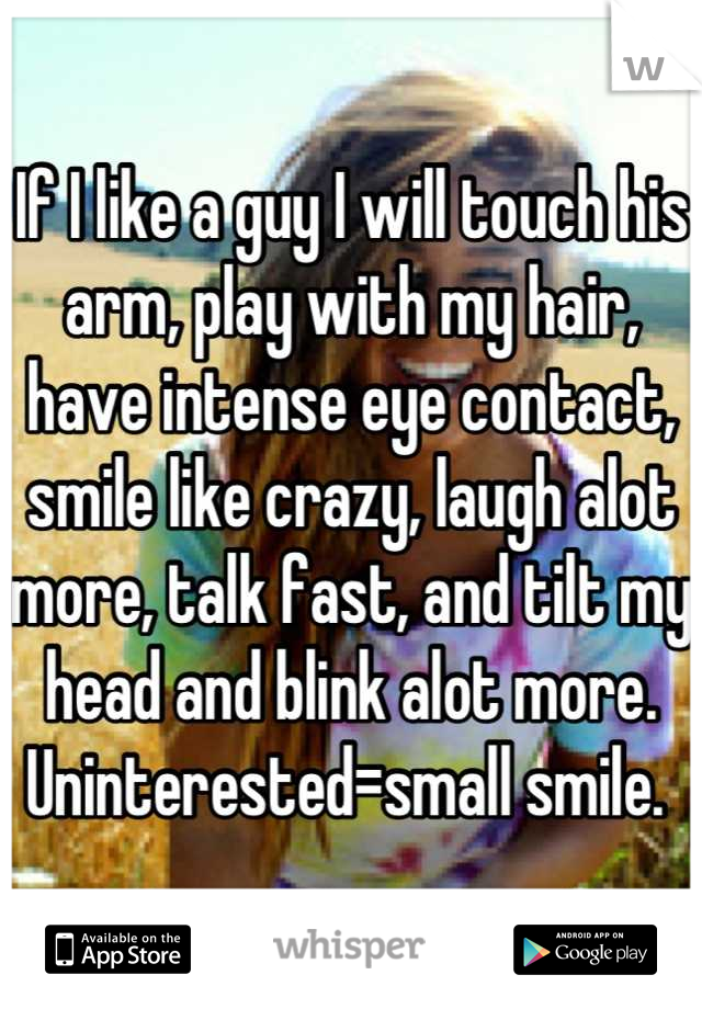 If I like a guy I will touch his arm, play with my hair, have intense eye contact, smile like crazy, laugh alot more, talk fast, and tilt my head and blink alot more. Uninterested=small smile. 