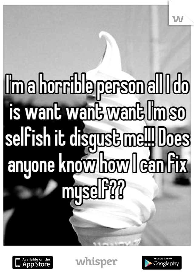 I'm a horrible person all I do is want want want I'm so selfish it disgust me!!! Does anyone know how I can fix myself??  