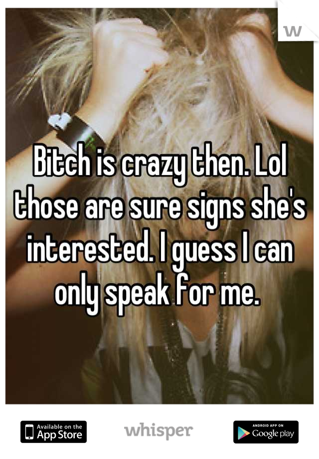 Bitch is crazy then. Lol those are sure signs she's interested. I guess I can only speak for me. 