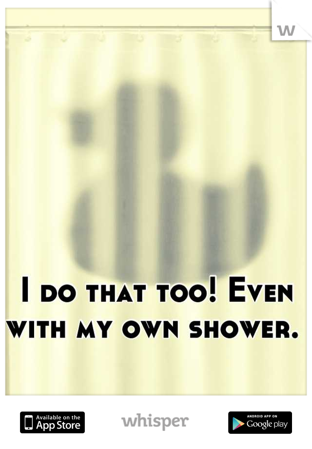 I do that too! Even with my own shower. 