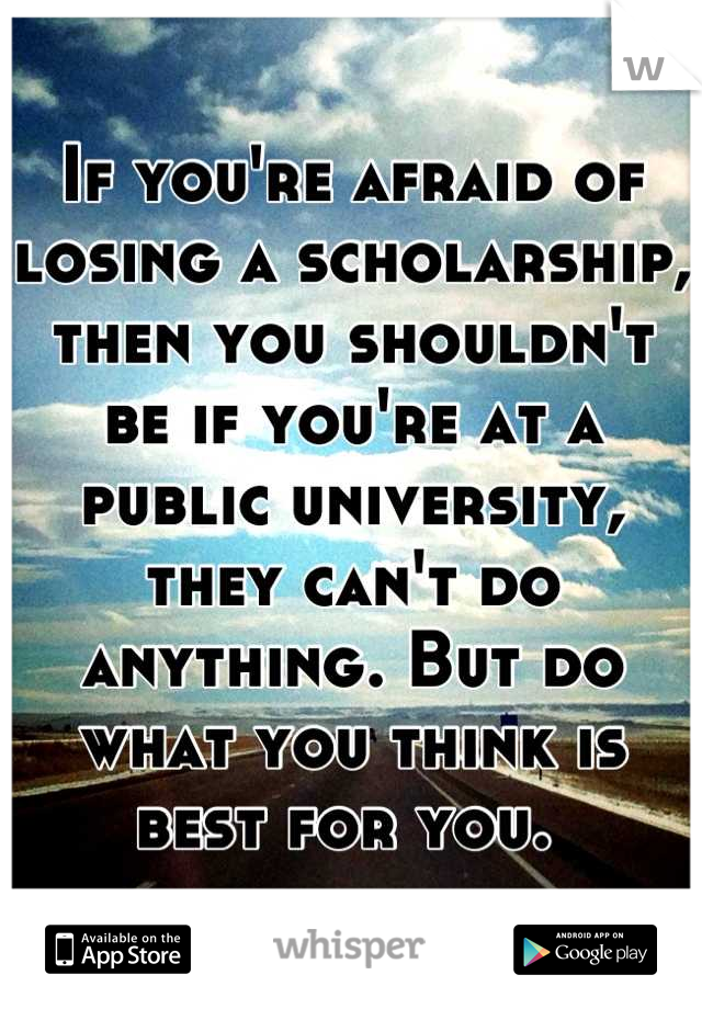 If you're afraid of losing a scholarship, then you shouldn't be if you're at a public university, they can't do anything. But do what you think is best for you. 