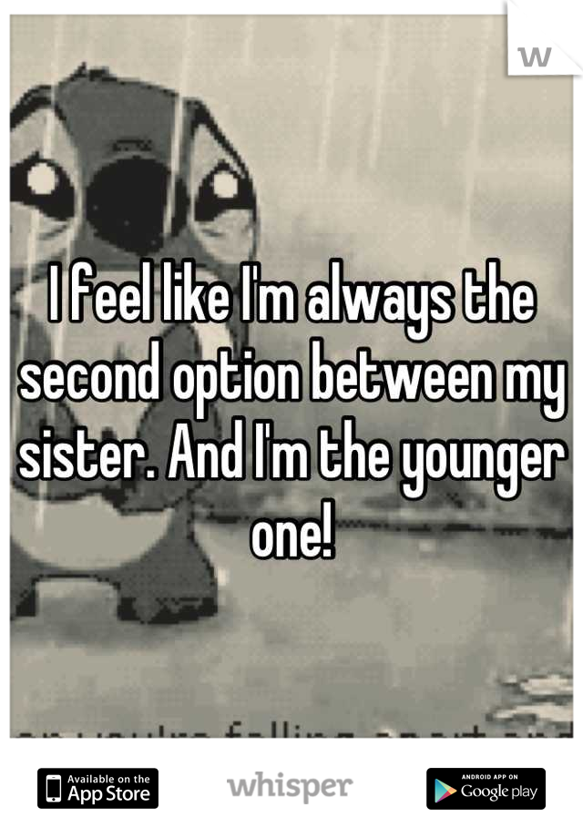 I feel like I'm always the second option between my sister. And I'm the younger one!