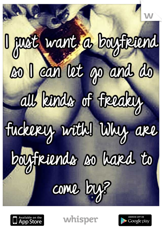 I just want a boyfriend so I can let go and do all kinds of freaky fuckery with! Why are boyfriends so hard to come by?
