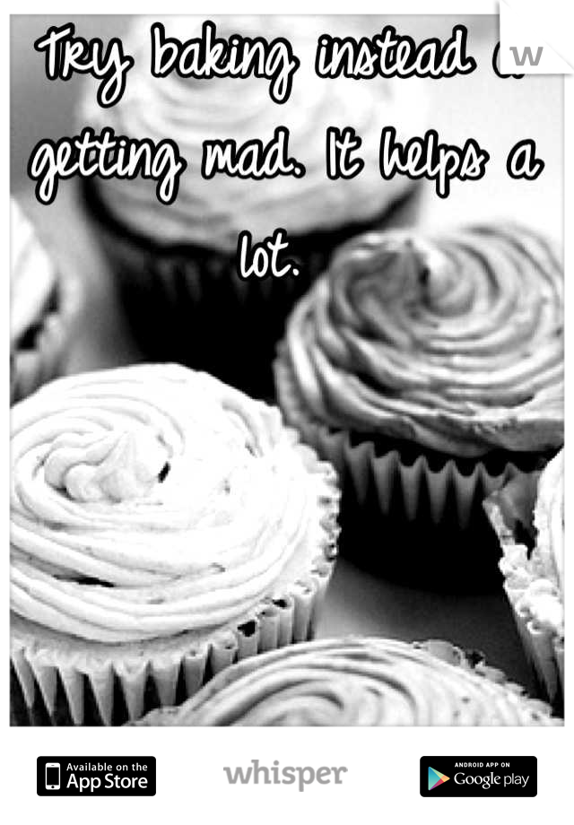 Try baking instead of getting mad. It helps a lot. 